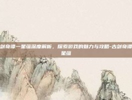 古剑奇谭一星蕴深度解析，探索游戏的魅力与攻略-古剑奇谭一星蕴