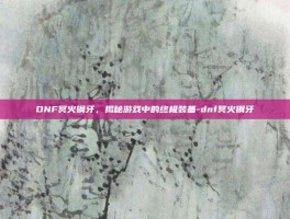 DNF冥火钢牙，揭秘游戏中的终极装备-dnf冥火钢牙