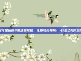 掌握行星边际2激活码攻略，让你轻松畅玩！-行星边际2激活码