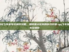 QQ飞车赛车兑换符攻略，如何最大化你的游戏价值-qq飞车赛车兑换符