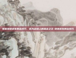 掌握绝地求生射击技巧，成为战场上的狙击之王-绝地求生射击技巧