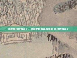 揭秘雪域地图补丁，游戏更新的幕后故事-雪域地图补丁