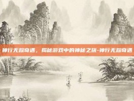 神行无踪奇遇，揭秘游戏中的神秘之旅-神行无踪奇遇