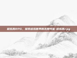 超拟真RPG，探索虚拟世界的无限可能-超拟真rpg
