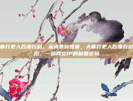 大奉打更人百度百科，从词条到现象，大奉打更人百度百科背后，一部网文IP的破圈密码