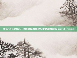War3 1.20e，经典战役的重现与策略深度解析-war3 1.20e