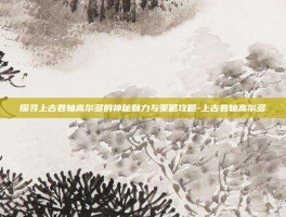 探寻上古卷轴高尔多的神秘魅力与策略攻略-上古卷轴高尔多