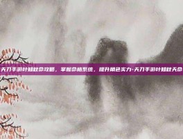 天刀手游叶知秋命攻略，掌握命格系统，提升角色实力-天刀手游叶知秋天命