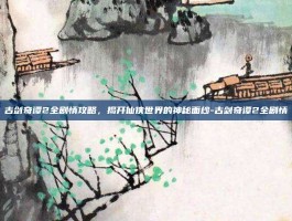 古剑奇谭2全剧情攻略，揭开仙侠世界的神秘面纱-古剑奇谭2全剧情