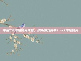 掌握CF海航码头攻略，成为游戏高手！-cf海航码头