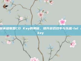 掌握英雄联盟CD Key的奥秘，提升游戏效率与乐趣-lol cdkey