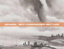 探索未知海域，海贼王751停播背后的游戏世界-海贼王751停播