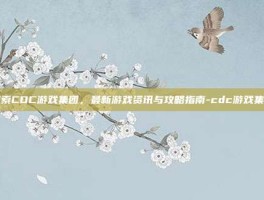 探索CDC游戏集团，最新游戏资讯与攻略指南-cdc游戏集团