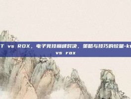 KT vs ROX，电子竞技巅峰对决，策略与技巧的较量-kt vs rox