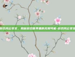 游戏风云雯文，揭秘游戏世界里的无限可能-游戏风云雯文
