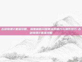 古剑奇谭2星蕴攻略，深度解析闪耀星蕴的魅力与操作技巧-古剑奇谭2星蕴攻略