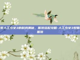 探索人工少女3的时尚奥秘，服装搭配攻略-人工少女3好看的服装