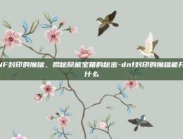 DNF封印的魔罐，揭秘隐藏宝箱的秘密-dnf封印的魔罐能开出什么