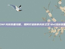 DNF光抗装备攻略，如何打造你的光抗之王-dnf光抗装备