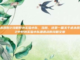虐杀原形2攻略野外实验小队，当然，这是一篇关于虐杀原形2中野外实验小队遭遇战的攻略文章
