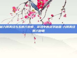 揭秘九阴真经与五郎八卦棍，游戏中的武学秘籍-九阴真经 五郎八卦棍