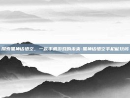 探索黑神话悟空，一款手机游戏的未来-黑神话悟空手机能玩吗