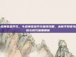 斗战神宝宝开孔，斗战神宝宝开孔省钱攻略，从新手到老鸟的核心技巧深度解析
