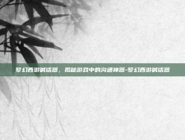 梦幻西游喊话器，揭秘游戏中的沟通神器-梦幻西游喊话器