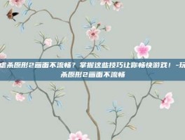 玩虐杀原形2画面不流畅？掌握这些技巧让你畅快游戏！-玩虐杀原形2画面不流畅