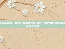 掌握游戏秘籍，如何与好友在穿越火线中畅聊无阻-cf怎么和好友发送消息