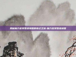 揭秘魔力宝贝雪塔地图的奇幻之旅-魔力宝贝雪塔地图