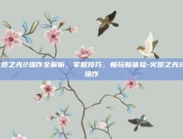 火炬之光2操作全解析，掌握技巧，畅玩新体验-火炬之光2 操作