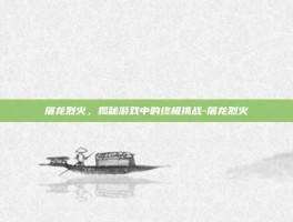 屠龙烈火，揭秘游戏中的终极挑战-屠龙烈火