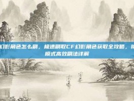 cf幻影角色怎么刷，极速刷取CF幻影角色获取全攻略，挑战模式高效刷法详解