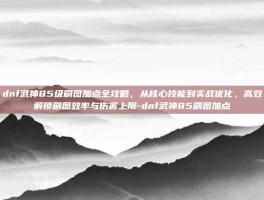 dnf武神85级刷图加点全攻略，从核心技能到实战优化，高效解锁刷图效率与伤害上限-dnf武神85刷图加点