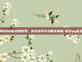 探索QQ仙灵的世界，游戏资讯与攻略全解析-多玩qq仙灵