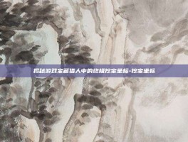 揭秘游戏宝藏猎人中的终极挖宝坐标-挖宝坐标