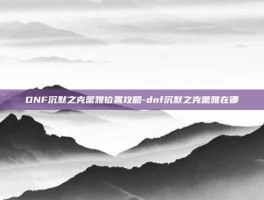 DNF沉默之克蕾雅位置攻略-dnf沉默之克蕾雅在哪