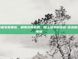 征途藏宝图坐标，解锁终极机遇，踏上探索新征程-征途藏宝图坐标