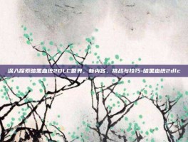 深入探索暗黑血统2DLC世界，新内容、挑战与技巧-暗黑血统2dlc