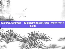 火炬之光2职业指南，探索游戏中的多样化选择-火炬之光2什么职业
