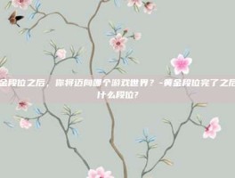 黄金段位之后，你将迈向哪个游戏世界？-黄金段位完了之后是什么段位?