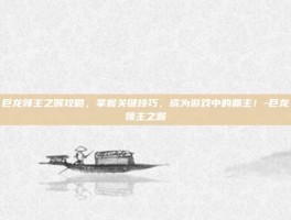 巨龙领主之喉攻略，掌握关键技巧，成为游戏中的霸主！-巨龙领主之喉