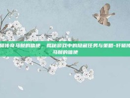 轩辕传奇马贼的信使，揭秘游戏中的隐藏任务与策略-轩辕传奇马贼的信使