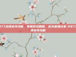 9877动漫女孩攻略，掌握游戏精髓，成为最强玩家-9877动漫女孩攻略