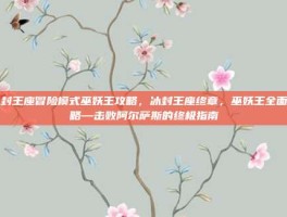冰封王座冒险模式巫妖王攻略，冰封王座终章，巫妖王全面攻略—击败阿尔萨斯的终极指南