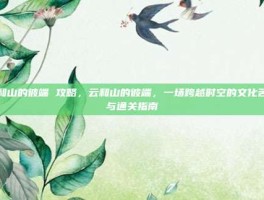 云和山的彼端 攻略，云和山的彼端，一场跨越时空的文化苦旅与通关指南