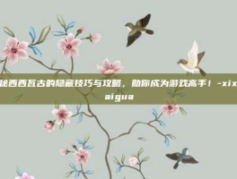 揭秘西西瓦古的隐藏技巧与攻略，助你成为游戏高手！-xixiwaigua