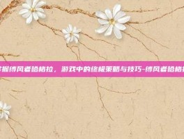 掌握缚风者哈格拉，游戏中的终极策略与技巧-缚风者哈格拉