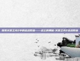 探索火炬之光2中的近战职业——战士的奥秘-火炬之光2近战职业